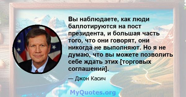 Вы наблюдаете, как люди баллотируются на пост президента, и большая часть того, что они говорят, они никогда не выполняют. Но я не думаю, что вы можете позволить себе ждать этих [торговых соглашений].