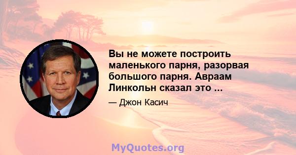 Вы не можете построить маленького парня, разорвая большого парня. Авраам Линкольн сказал это ...