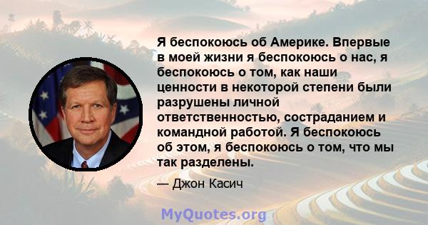 Я беспокоюсь об Америке. Впервые в моей жизни я беспокоюсь о нас, я беспокоюсь о том, как наши ценности в некоторой степени были разрушены личной ответственностью, состраданием и командной работой. Я беспокоюсь об этом, 