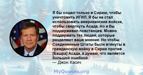 Я бы пошел только в Сирию, чтобы уничтожить ИГИЛ. Я бы не стал использовать американские войска, чтобы свергнуть Асада. Но я бы поддерживал повстанцев. Можно поддержать тех людей, которые разделяют ваше мнение. Но чтобы 