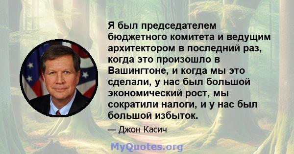 Я был председателем бюджетного комитета и ведущим архитектором в последний раз, когда это произошло в Вашингтоне, и когда мы это сделали, у нас был большой экономический рост, мы сократили налоги, и у нас был большой