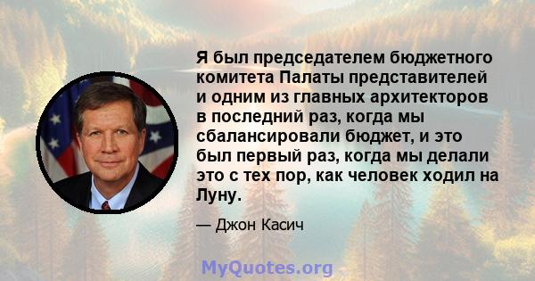 Я был председателем бюджетного комитета Палаты представителей и одним из главных архитекторов в последний раз, когда мы сбалансировали бюджет, и это был первый раз, когда мы делали это с тех пор, как человек ходил на