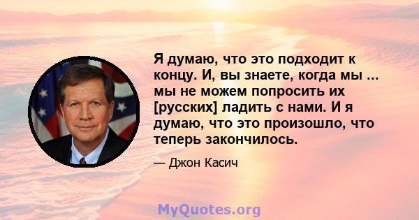 Я думаю, что это подходит к концу. И, вы знаете, когда мы ... мы не можем попросить их [русских] ладить с нами. И я думаю, что это произошло, что теперь закончилось.