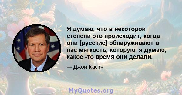 Я думаю, что в некоторой степени это происходит, когда они [русские] обнаруживают в нас мягкость, которую, я думаю, какое -то время они делали.