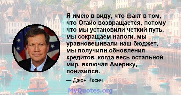 Я имею в виду, что факт в том, что Огайо возвращается, потому что мы установили четкий путь, мы сокращаем налоги, мы уравновешивали наш бюджет, мы получили обновления кредитов, когда весь остальной мир, включая Америку, 