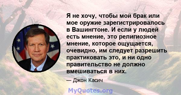 Я не хочу, чтобы мой брак или мое оружие зарегистрировалось в Вашингтоне. И если у людей есть мнение, это религиозное мнение, которое ощущается, очевидно, им следует разрешить практиковать это, и ни одно правительство