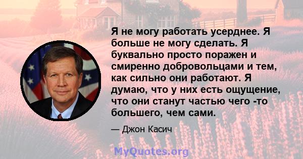 Я не могу работать усерднее. Я больше не могу сделать. Я буквально просто поражен и смиренно добровольцами и тем, как сильно они работают. Я думаю, что у них есть ощущение, что они станут частью чего -то большего, чем