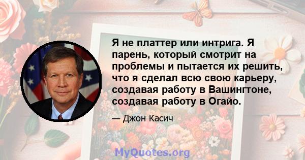 Я не платтер или интрига. Я парень, который смотрит на проблемы и пытается их решить, что я сделал всю свою карьеру, создавая работу в Вашингтоне, создавая работу в Огайо.