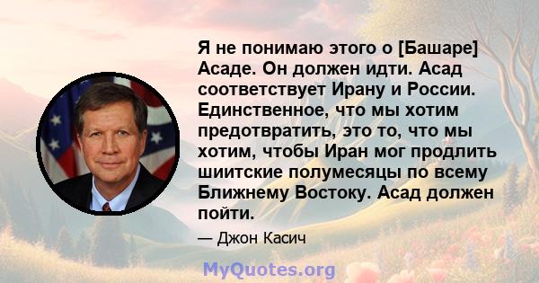 Я не понимаю этого о [Башаре] Асаде. Он должен идти. Асад соответствует Ирану и России. Единственное, что мы хотим предотвратить, это то, что мы хотим, чтобы Иран мог продлить шиитские полумесяцы по всему Ближнему