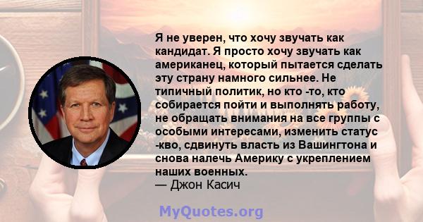 Я не уверен, что хочу звучать как кандидат. Я просто хочу звучать как американец, который пытается сделать эту страну намного сильнее. Не типичный политик, но кто -то, кто собирается пойти и выполнять работу, не