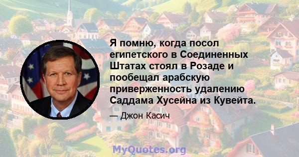 Я помню, когда посол египетского в Соединенных Штатах стоял в Розаде и пообещал арабскую приверженность удалению Саддама Хусейна из Кувейта.