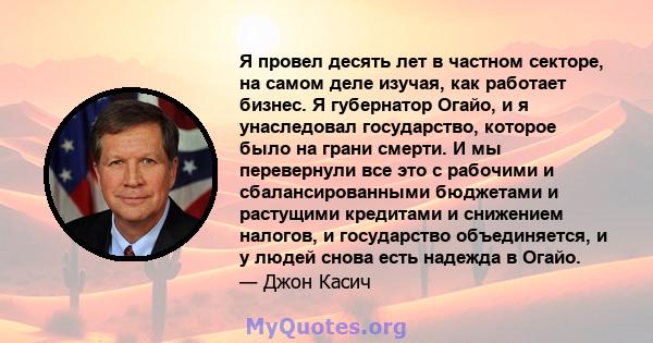 Я провел десять лет в частном секторе, на самом деле изучая, как работает бизнес. Я губернатор Огайо, и я унаследовал государство, которое было на грани смерти. И мы перевернули все это с рабочими и сбалансированными