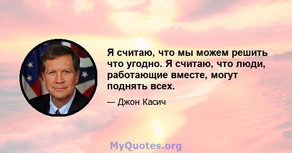 Я считаю, что мы можем решить что угодно. Я считаю, что люди, работающие вместе, могут поднять всех.