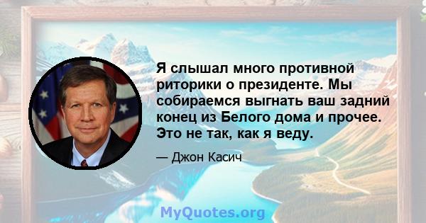 Я слышал много противной риторики о президенте. Мы собираемся выгнать ваш задний конец из Белого дома и прочее. Это не так, как я веду.