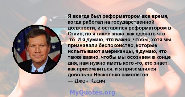 Я всегда был реформатором все время, когда работал на государственной должности, и оставался реформатором в Огайо, но я также знаю, как сделать что -то. И я думаю, что важно, чтобы, хотя мы признавали беспокойство,