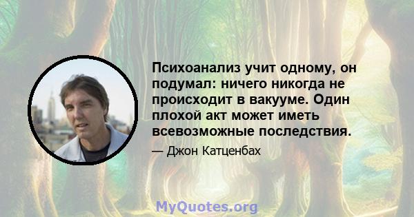 Психоанализ учит одному, он подумал: ничего никогда не происходит в вакууме. Один плохой акт может иметь всевозможные последствия.