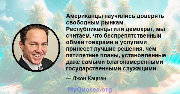 Американцы научились доверять свободным рынкам. Республиканцы или демократ, мы считаем, что беспрепятственный обмен товарами и услугами принесет лучшие решения, чем пятилетние планы, установленные даже самыми