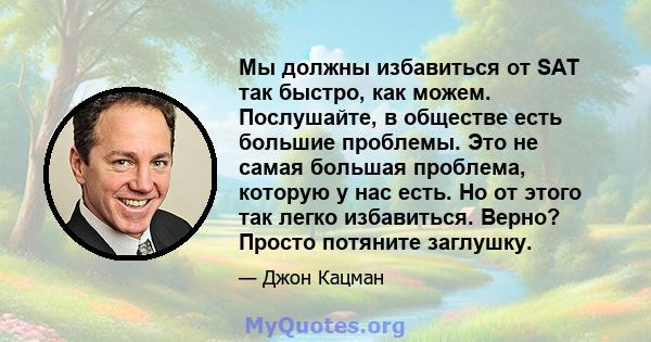 Мы должны избавиться от SAT так быстро, как можем. Послушайте, в обществе есть большие проблемы. Это не самая большая проблема, которую у нас есть. Но от этого так легко избавиться. Верно? Просто потяните заглушку.