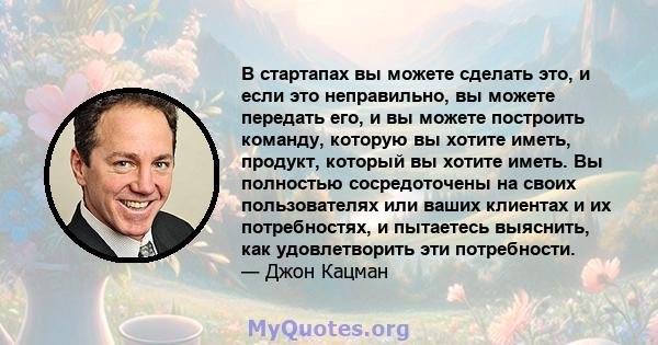 В стартапах вы можете сделать это, и если это неправильно, вы можете передать его, и вы можете построить команду, которую вы хотите иметь, продукт, который вы хотите иметь. Вы полностью сосредоточены на своих