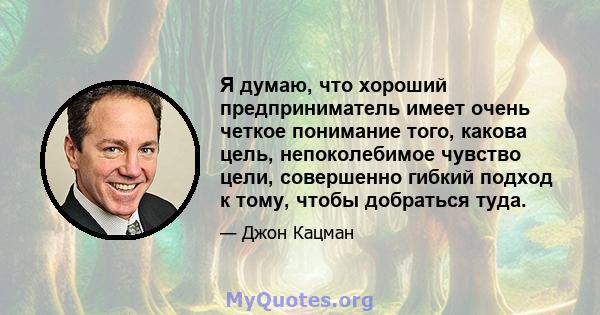 Я думаю, что хороший предприниматель имеет очень четкое понимание того, какова цель, непоколебимое чувство цели, совершенно гибкий подход к тому, чтобы добраться туда.