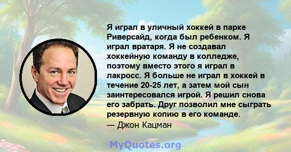 Я играл в уличный хоккей в парке Риверсайд, когда был ребенком. Я играл вратаря. Я не создавал хоккейную команду в колледже, поэтому вместо этого я играл в лакросс. Я больше не играл в хоккей в течение 20-25 лет, а