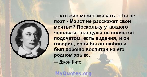 ... кто жив может сказать: «Ты не поэт - Мэйст не расскажет свои мечты»? Поскольку у каждого человека, чья душа не является подсчетом, есть видения, и он говорил, если бы он любил и был хорошо воспитан на его родном