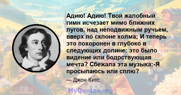 Адию! Адию! Твой жалобный гимн исчезает мимо ближних лугов, над неподвижным ручьем, вверх по склоне холма; И теперь это похоронен в глубоко в следующих долине: это было видение или бодрствующая мечта? Сбежала эта