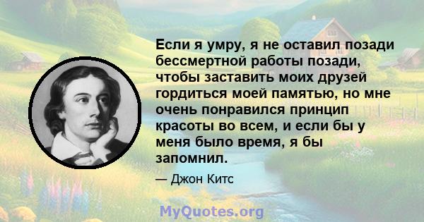 Если я умру, я не оставил позади бессмертной работы позади, чтобы заставить моих друзей гордиться моей памятью, но мне очень понравился принцип красоты во всем, и если бы у меня было время, я бы запомнил.