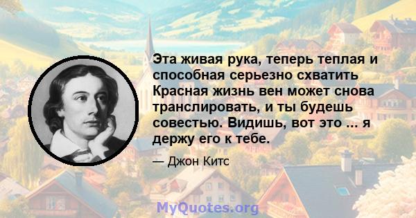 Эта живая рука, теперь теплая и способная серьезно схватить Красная жизнь вен может снова транслировать, и ты будешь совестью. Видишь, вот это ... я держу его к тебе.