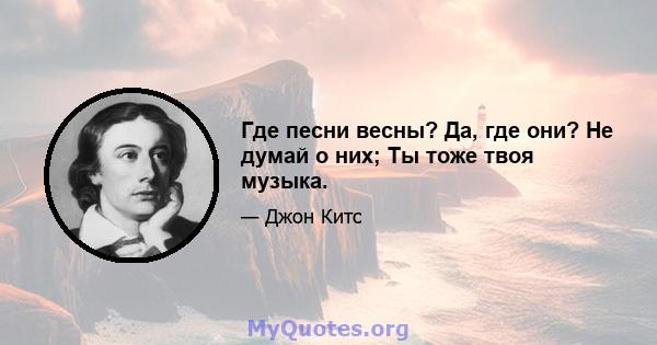 Где песни весны? Да, где они? Не думай о них; Ты тоже твоя музыка.