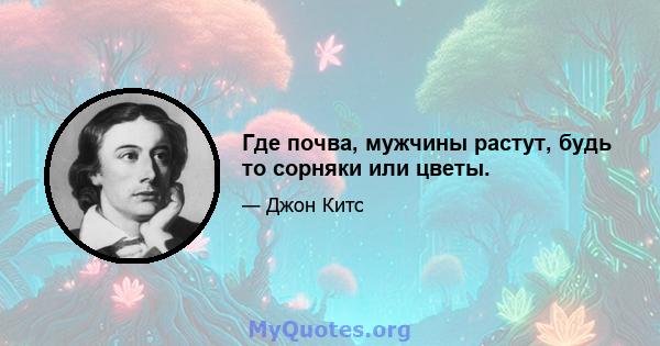 Где почва, мужчины растут, будь то сорняки или цветы.