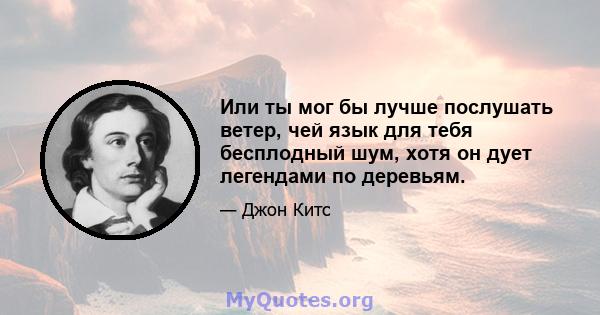 Или ты мог бы лучше послушать ветер, чей язык для тебя бесплодный шум, хотя он дует легендами по деревьям.