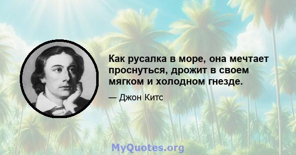 Как русалка в море, она мечтает проснуться, дрожит в своем мягком и холодном гнезде.