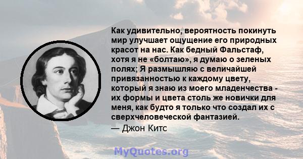 Как удивительно, вероятность покинуть мир улучшает ощущение его природных красот на нас. Как бедный Фальстаф, хотя я не «болтаю», я думаю о зеленых полях; Я размышляю с величайшей привязанностью к каждому цвету, который 