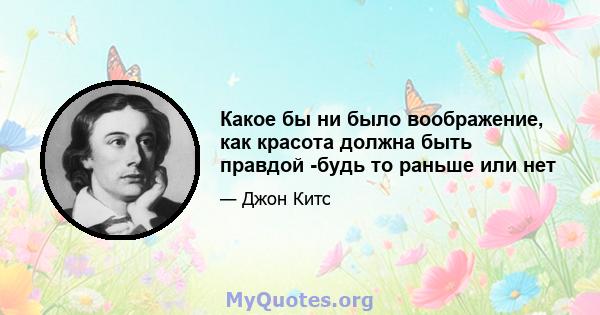 Какое бы ни было воображение, как красота должна быть правдой -будь то раньше или нет