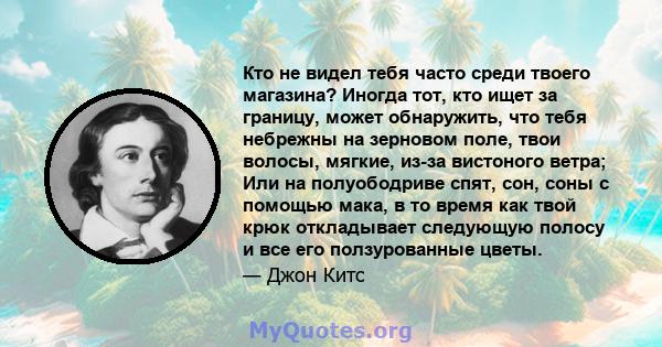 Кто не видел тебя часто среди твоего магазина? Иногда тот, кто ищет за границу, может обнаружить, что тебя небрежны на зерновом поле, твои волосы, мягкие, из-за вистоного ветра; Или на полуободриве спят, сон, соны с