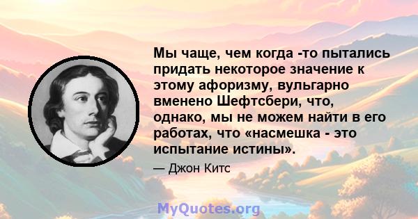 Мы чаще, чем когда -то пытались придать некоторое значение к этому афоризму, вульгарно вменено Шефтсбери, что, однако, мы не можем найти в его работах, что «насмешка - это испытание истины».