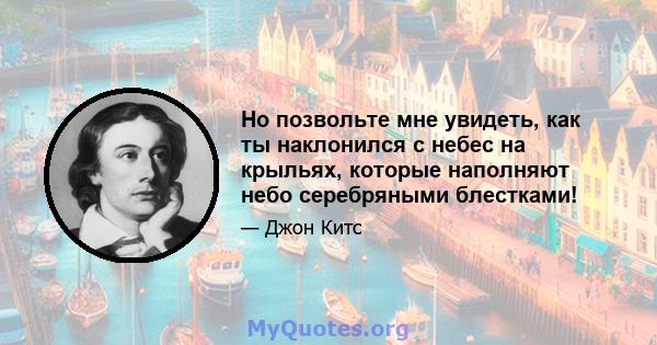 Но позвольте мне увидеть, как ты наклонился с небес на крыльях, которые наполняют небо серебряными блестками!