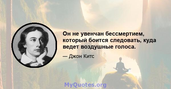 Он не увенчан бессмертием, который боится следовать, куда ведет воздушные голоса.