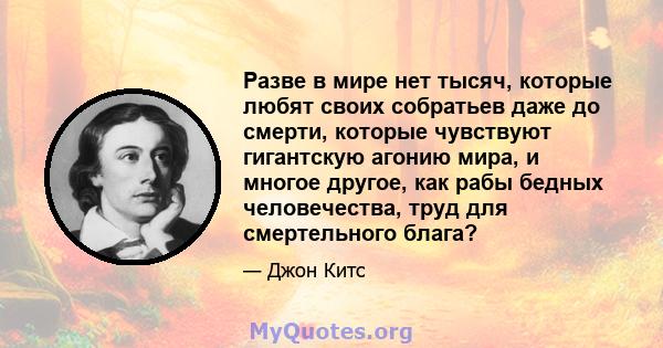 Разве в мире нет тысяч, которые любят своих собратьев даже до смерти, которые чувствуют гигантскую агонию мира, и многое другое, как рабы бедных человечества, труд для смертельного блага?