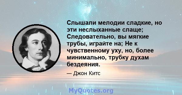 Слышали мелодии сладкие, но эти неслыханные слаще; Следовательно, вы мягкие трубы, играйте на; Не к чувственному уху, но, более минимально, трубку духам бездеяния.