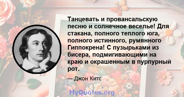 Танцевать и провансальскую песню и солнечное веселье! Для стакана, полного теплого юга, полного истинного, румянного Гиппокрена! С пузырьками из бисера, подмигивающими на краю и окрашенным в пурпурный рот.