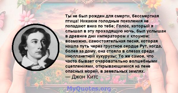 Ты не был рожден для смерти, бессмертная птица! Никакие голодные поколения не попадают вниз по тебе; Голос, который я слышал в эту проходящую ночь, был услышан в древние дни императором и клоуном: возможно,