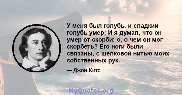 У меня был голубь, и сладкий голубь умер; И я думал, что он умер от скорби: о, о чем он мог скорбеть? Его ноги были связаны, с шелковой нитью моих собственных рук.