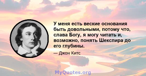 У меня есть веские основания быть довольными, потому что, слава Богу, я могу читать и, возможно, понять Шекспира до его глубины.