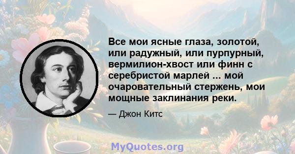 Все мои ясные глаза, золотой, или радужный, или пурпурный, вермилион-хвост или финн с серебристой марлей ... мой очаровательный стержень, мои мощные заклинания реки.