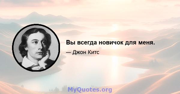 Вы всегда новичок для меня.