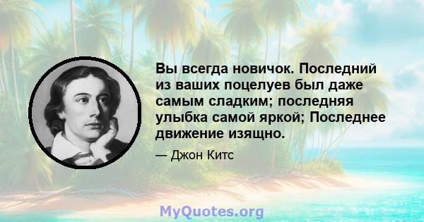 Вы всегда новичок. Последний из ваших поцелуев был даже самым сладким; последняя улыбка самой яркой; Последнее движение изящно.