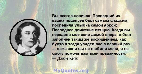 Вы всегда новичок. Последний из ваших поцелуев был самым сладким; последняя улыбка самой яркой; Последнее движение изящно. Когда вы передали мое окно домой вчера, я был заполнен таким же восхищением, как будто я тогда