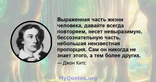 Выраженная часть жизни человека, давайте всегда повторяем, несет невыразимую, бессознательную часть, небольшая неизвестная пропорция. Сам он никогда не знает этого, а тем более других.